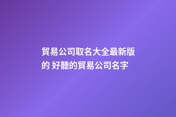 貿易公司取名大全最新版的 好聽的貿易公司名字